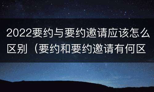 2022要约与要约邀请应该怎么区别（要约和要约邀请有何区别?）