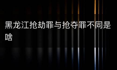 黑龙江抢劫罪与抢夺罪不同是啥