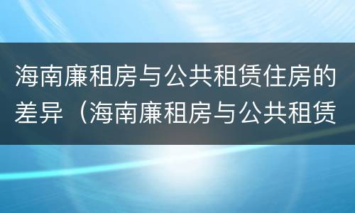 海南廉租房与公共租赁住房的差异（海南廉租房与公共租赁住房的差异是多少）
