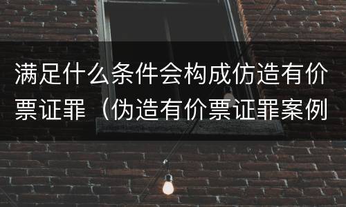 满足什么条件会构成仿造有价票证罪（伪造有价票证罪案例）