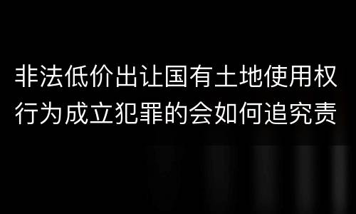 非法低价出让国有土地使用权行为成立犯罪的会如何追究责任