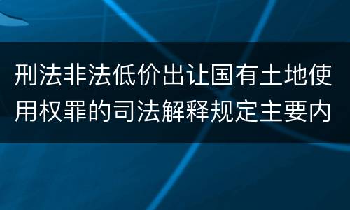 刑法非法低价出让国有土地使用权罪的司法解释规定主要内容有哪些