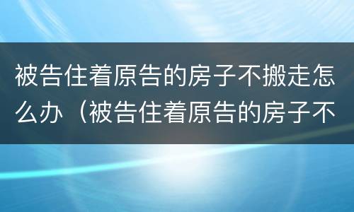 被告住着原告的房子不搬走怎么办（被告住着原告的房子不搬走怎么办呢）