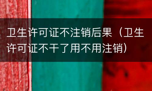 卫生许可证不注销后果（卫生许可证不干了用不用注销）