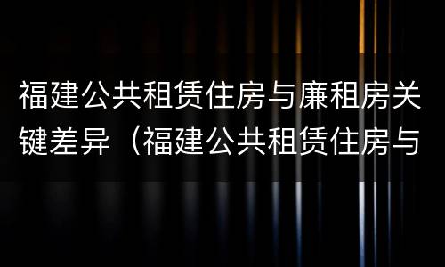 福建公共租赁住房与廉租房关键差异（福建公共租赁住房与廉租房关键差异是什么）