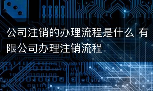 公司注销的办理流程是什么 有限公司办理注销流程