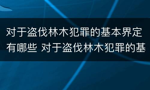 对于盗伐林木犯罪的基本界定有哪些 对于盗伐林木犯罪的基本界定有哪些内容