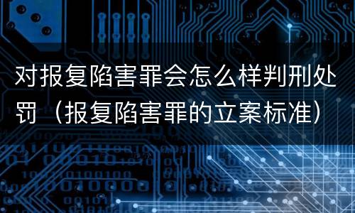 对报复陷害罪会怎么样判刑处罚（报复陷害罪的立案标准）