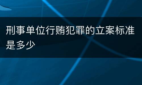 刑事单位行贿犯罪的立案标准是多少