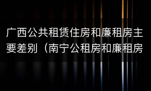 广西公共租赁住房和廉租房主要差别（南宁公租房和廉租房）