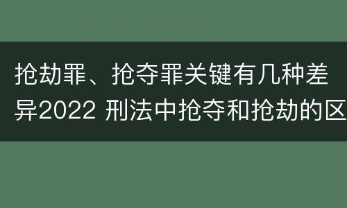 抢劫罪、抢夺罪关键有几种差异2022 刑法中抢夺和抢劫的区别