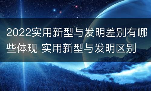 2022实用新型与发明差别有哪些体现 实用新型与发明区别