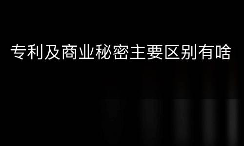 专利及商业秘密主要区别有啥