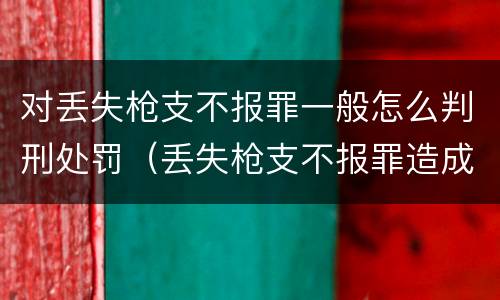 对丢失枪支不报罪一般怎么判刑处罚（丢失枪支不报罪造成后果）
