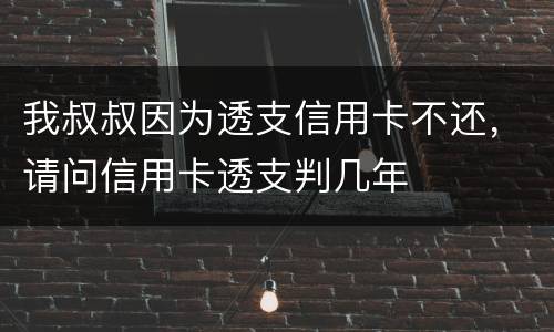 我叔叔因为透支信用卡不还，请问信用卡透支判几年