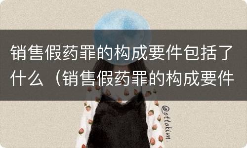 销售假药罪的构成要件包括了什么（销售假药罪的构成要件包括了什么内容）
