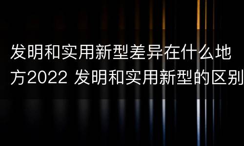 发明和实用新型差异在什么地方2022 发明和实用新型的区别和联系有什么