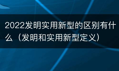 2022发明实用新型的区别有什么（发明和实用新型定义）