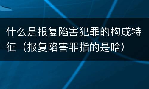 什么是报复陷害犯罪的构成特征（报复陷害罪指的是啥）