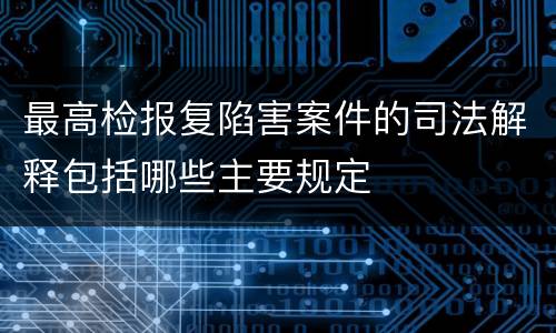 最高检报复陷害案件的司法解释包括哪些主要规定