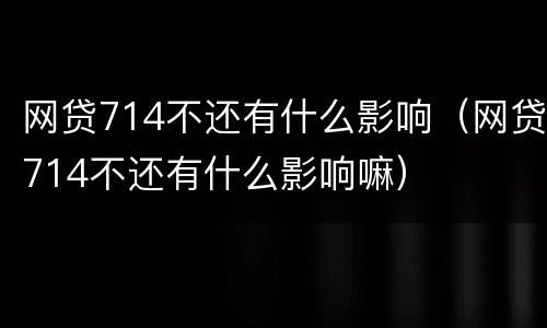 网贷714不还有什么影响（网贷714不还有什么影响嘛）