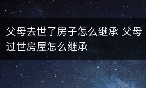 父母去世了房子怎么继承 父母过世房屋怎么继承