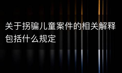关于拐骗儿童案件的相关解释包括什么规定