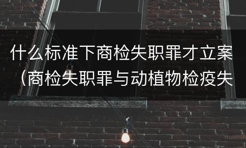 什么标准下商检失职罪才立案（商检失职罪与动植物检疫失职罪的区别在于）