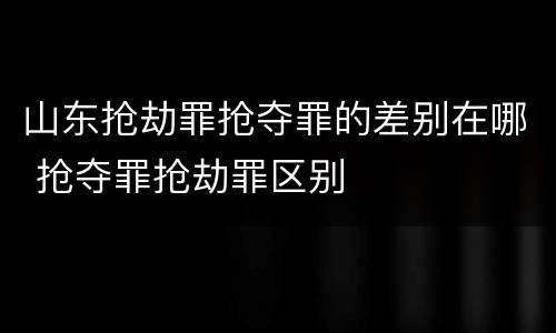 山东抢劫罪抢夺罪的差别在哪 抢夺罪抢劫罪区别