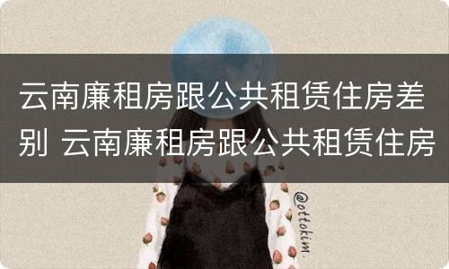 云南廉租房跟公共租赁住房差别 云南廉租房跟公共租赁住房差别大吗