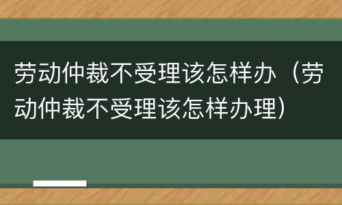 劳动仲裁不受理该怎样办（劳动仲裁不受理该怎样办理）