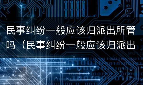 民事纠纷一般应该归派出所管吗（民事纠纷一般应该归派出所管吗多少钱）