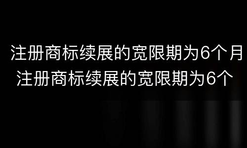 注册商标续展的宽限期为6个月 注册商标续展的宽限期为6个月怎么算