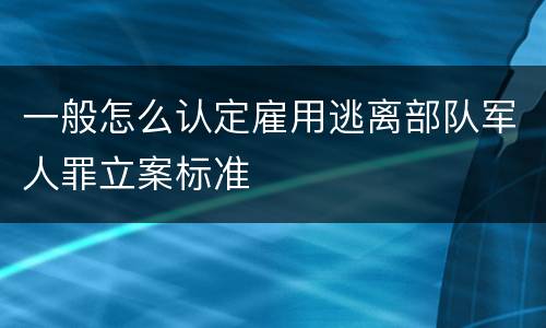 一般怎么认定雇用逃离部队军人罪立案标准