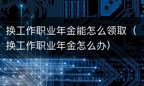 换工作职业年金能怎么领取（换工作职业年金怎么办）