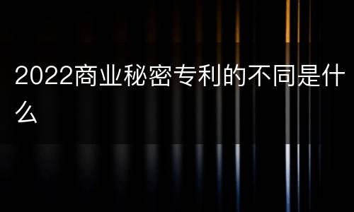 2022商业秘密专利的不同是什么