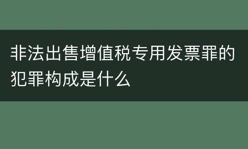非法出售增值税专用发票罪的犯罪构成是什么