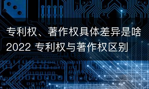 专利权、著作权具体差异是啥2022 专利权与著作权区别