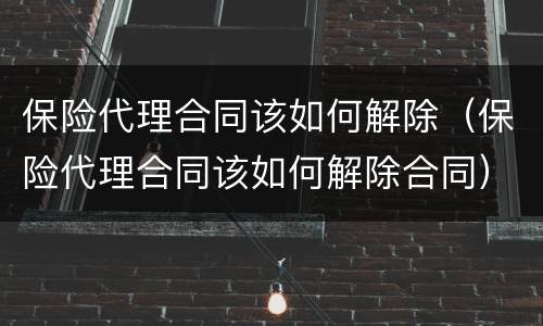 保险代理合同该如何解除（保险代理合同该如何解除合同）