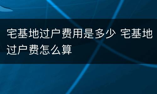 宅基地过户费用是多少 宅基地过户费怎么算