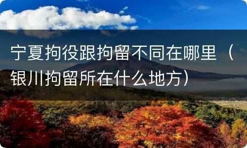 宁夏拘役跟拘留不同在哪里（银川拘留所在什么地方）