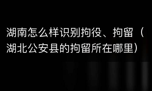 湖南怎么样识别拘役、拘留（湖北公安县的拘留所在哪里）