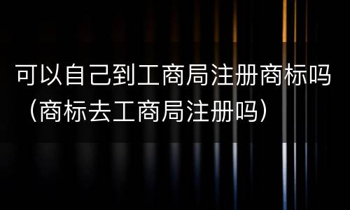 可以自己到工商局注册商标吗（商标去工商局注册吗）