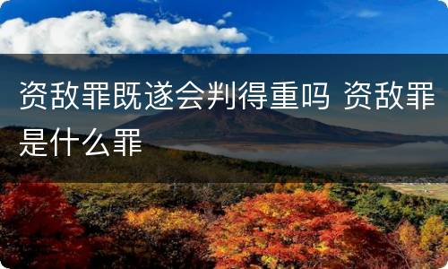 资敌罪既遂会判得重吗 资敌罪是什么罪