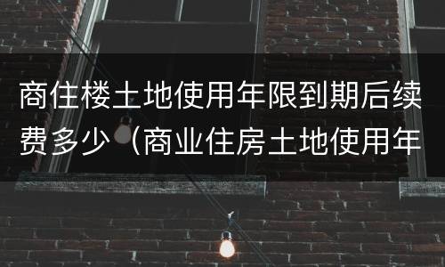 商住楼土地使用年限到期后续费多少（商业住房土地使用年限到期需缴纳多少?）