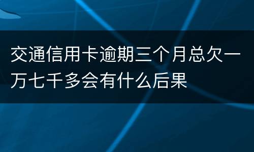 交通信用卡逾期三个月总欠一万七千多会有什么后果