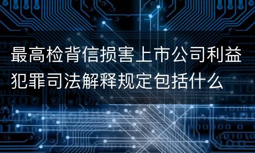 最高检背信损害上市公司利益犯罪司法解释规定包括什么
