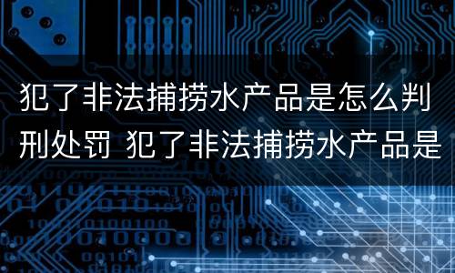犯了非法捕捞水产品是怎么判刑处罚 犯了非法捕捞水产品是怎么判刑处罚的