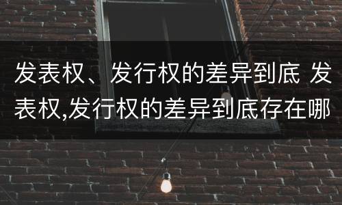 发表权、发行权的差异到底 发表权,发行权的差异到底存在哪里