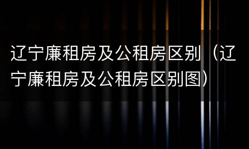 辽宁廉租房及公租房区别（辽宁廉租房及公租房区别图）